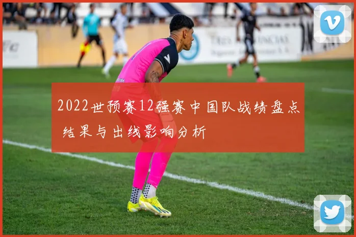 2022世预赛12强赛中国队战绩盘点 结果与出线影响分析