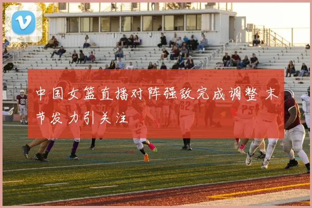 中国女篮直播对阵强敌完成调整 末节发力引关注
