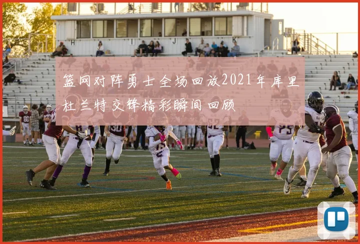 篮网对阵勇士全场回放2021年库里杜兰特交锋精彩瞬间回顾