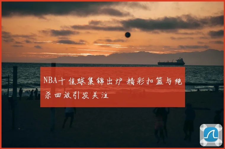 NBA十佳球集锦出炉 精彩扣篮与绝杀回放引发关注