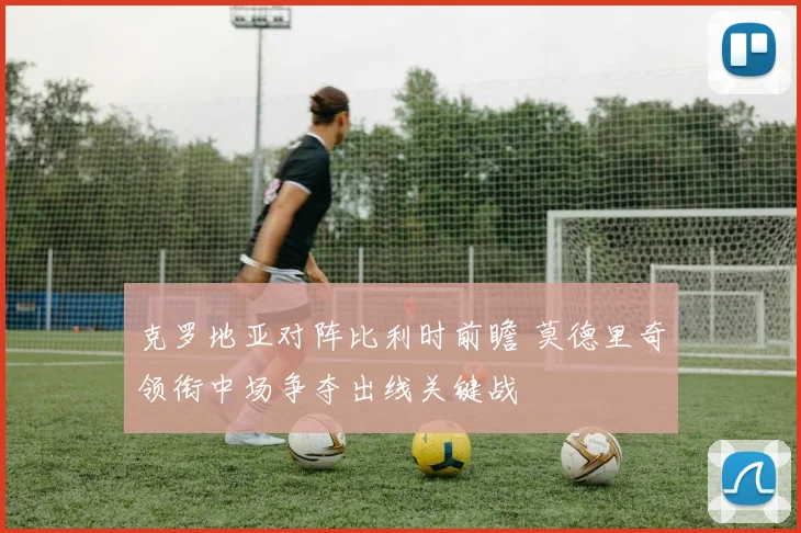 克罗地亚对阵比利时前瞻 莫德里奇领衔中场争夺出线关键战
