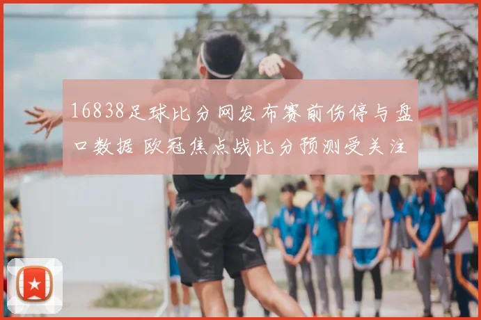 16838足球比分网发布赛前伤停与盘口数据 欧冠焦点战比分预测受关注