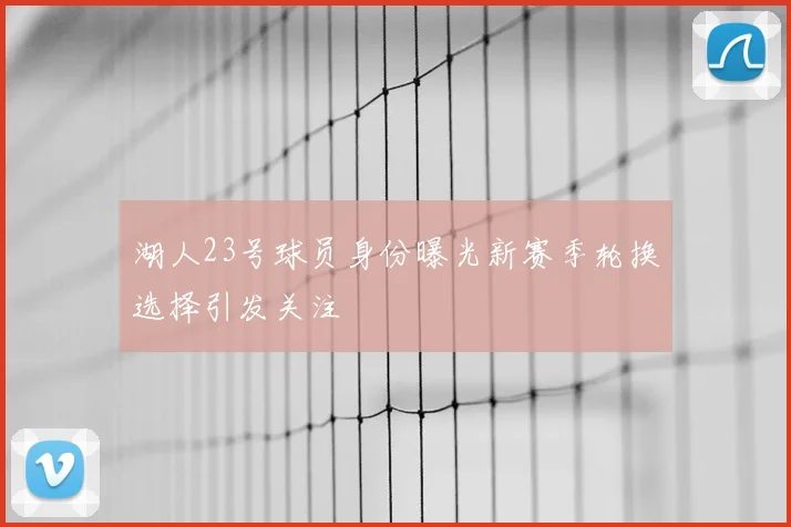 湖人23号球员身份曝光新赛季轮换选择引发关注