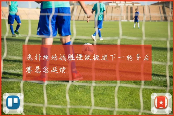 虎扑绝地战胜强敌挺进下一轮季后赛悬念延续