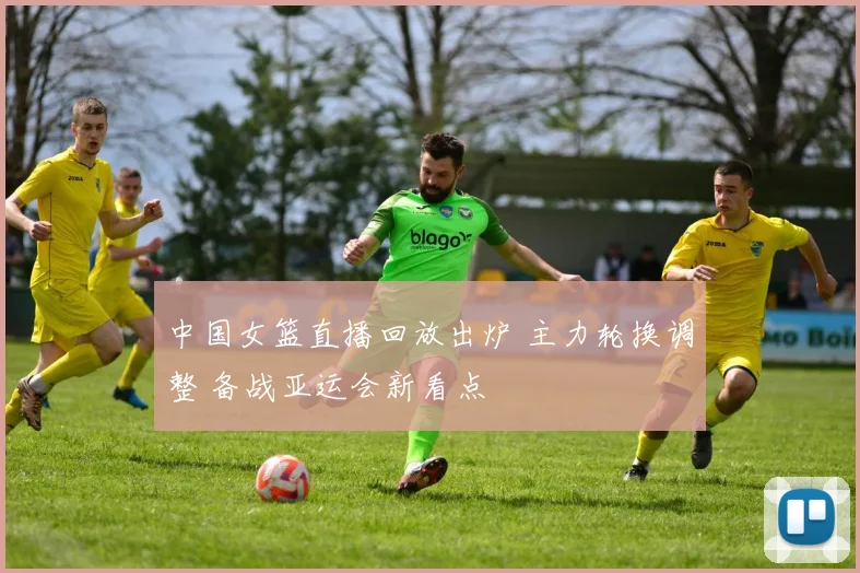 中国女篮直播回放出炉 主力轮换调整 备战亚运会新看点