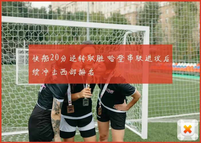 快船20分逆转取胜 哈登串联进攻后续冲击西部排名