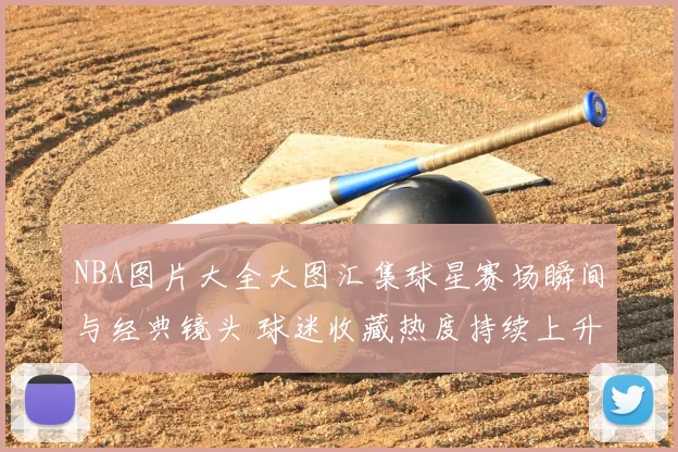 NBA图片大全大图汇集球星赛场瞬间与经典镜头 球迷收藏热度持续上升