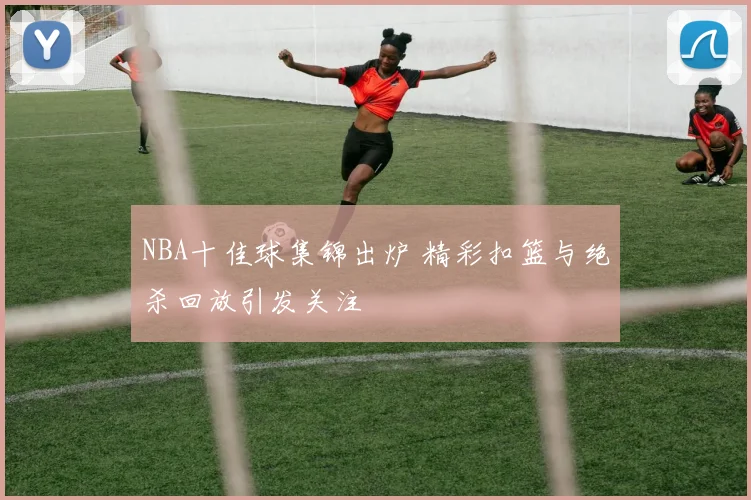 NBA十佳球集锦出炉 精彩扣篮与绝杀回放引发关注