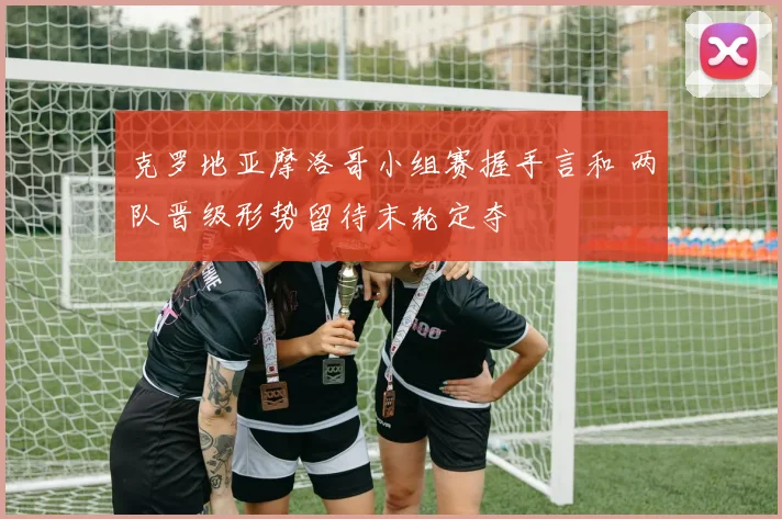 克罗地亚摩洛哥小组赛握手言和 两队晋级形势留待末轮定夺