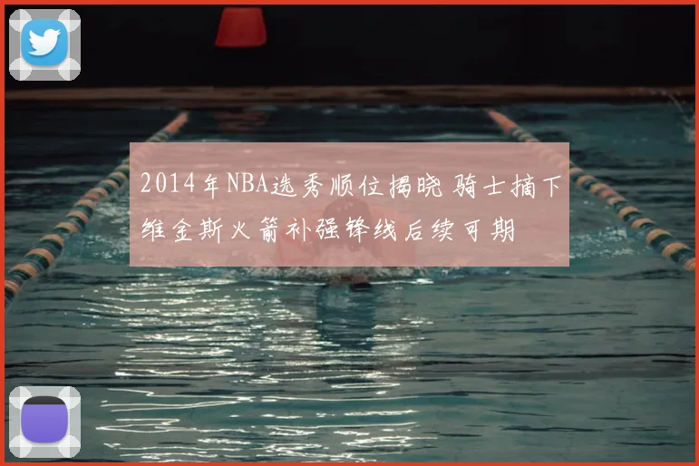 2014年NBA选秀顺位揭晓 骑士摘下维金斯火箭补强锋线后续可期