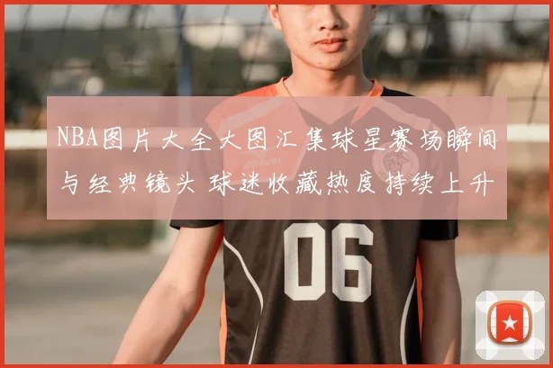 NBA图片大全大图汇集球星赛场瞬间与经典镜头 球迷收藏热度持续上升