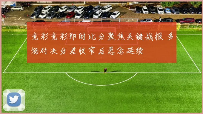 竞彩竞彩即时比分聚焦关键战报 多场对决分差收窄后悬念延续