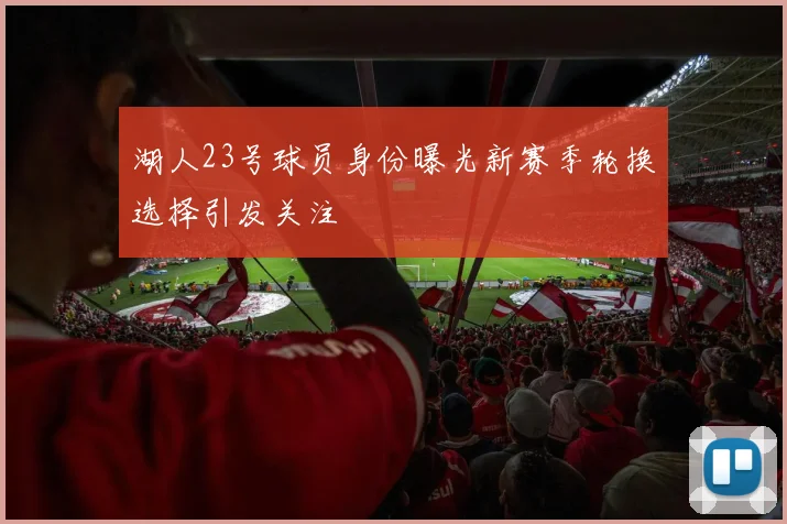 湖人23号球员身份曝光新赛季轮换选择引发关注