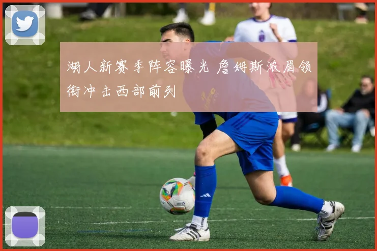 湖人新赛季阵容曝光 詹姆斯浓眉领衔冲击西部前列