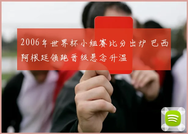 2006年世界杯小组赛比分出炉 巴西阿根廷领跑晋级悬念升温