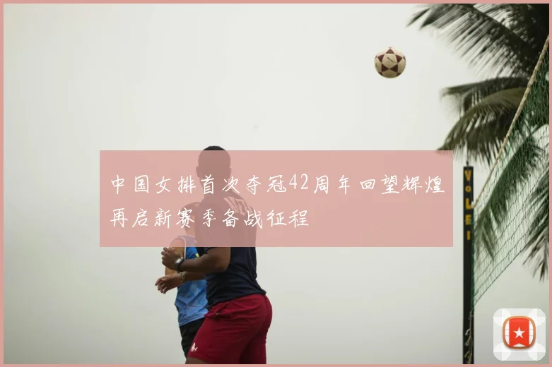 中国女排首次夺冠42周年回望辉煌再启新赛季备战征程