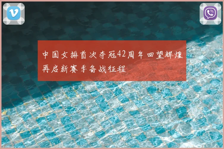 中国女排首次夺冠42周年回望辉煌再启新赛季备战征程