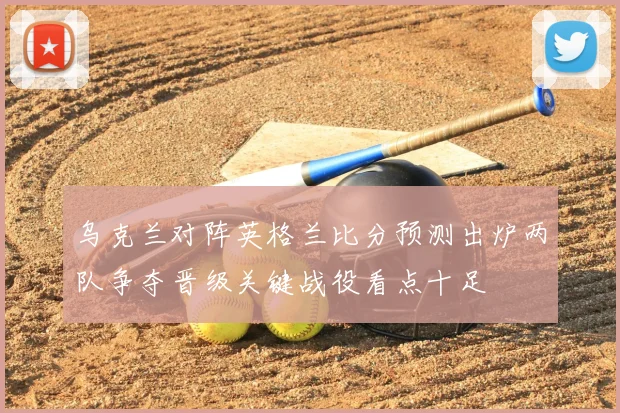 乌克兰对阵英格兰比分预测出炉两队争夺晋级关键战役看点十足