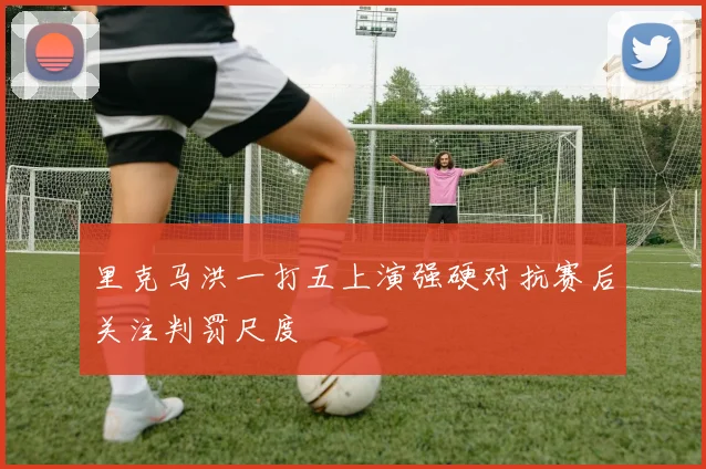 里克马洪一打五上演强硬对抗赛后关注判罚尺度