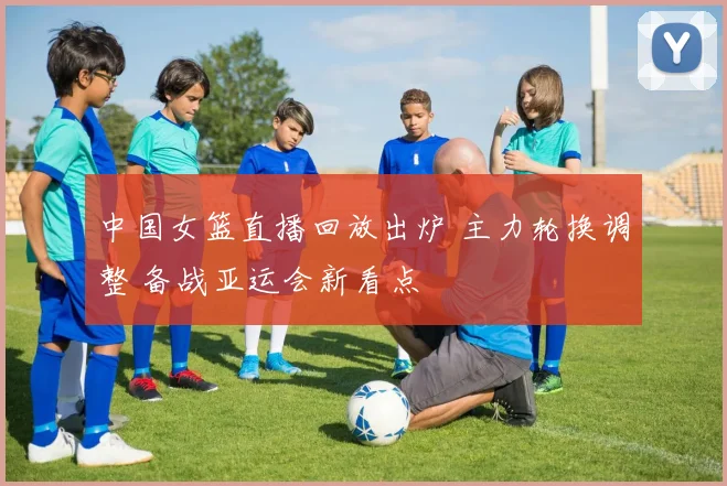 中国女篮直播回放出炉 主力轮换调整 备战亚运会新看点