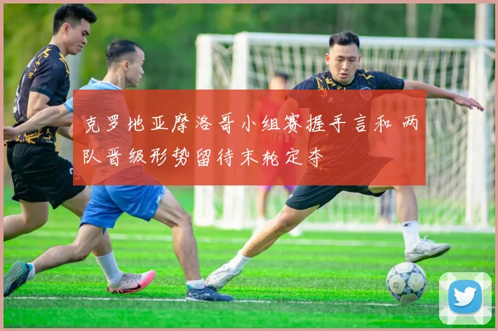 克罗地亚摩洛哥小组赛握手言和 两队晋级形势留待末轮定夺