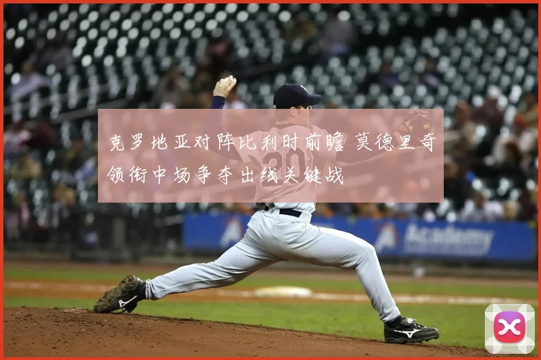 克罗地亚对阵比利时前瞻 莫德里奇领衔中场争夺出线关键战