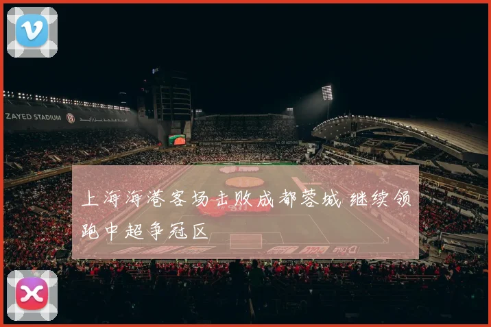 上海海港客场击败成都蓉城 继续领跑中超争冠区