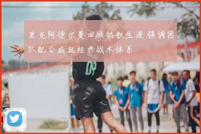里克阿德尔曼回顾执教生涯 强调团队配合成就经典战术体系